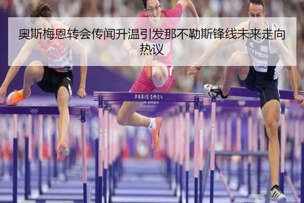 奥斯梅恩转会传闻升温引发那不勒斯锋线未来走向热议