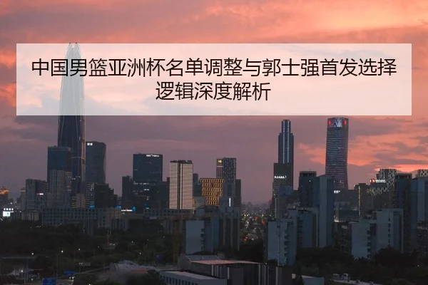 中国男篮亚洲杯名单调整与郭士强首发选择逻辑深度解析