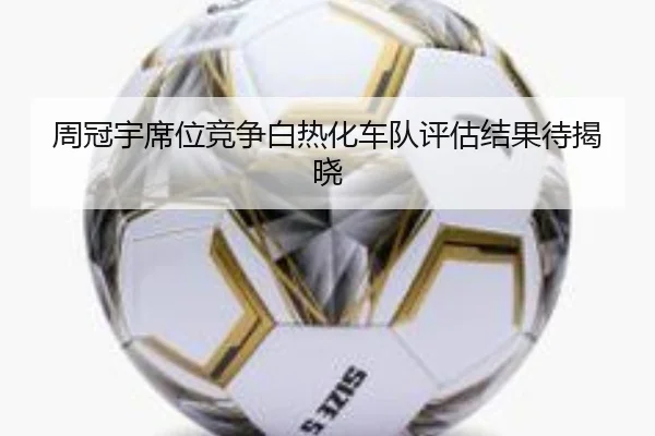 周冠宇席位竞争白热化车队评估结果待揭晓