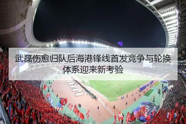 武磊伤愈归队后海港锋线首发竞争与轮换体系迎来新考验