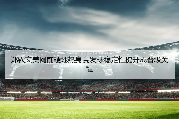 郑钦文美网前硬地热身赛发球稳定性提升成晋级关键