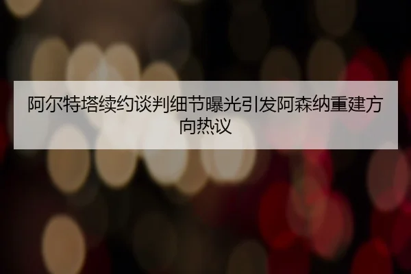 阿尔特塔续约谈判细节曝光引发阿森纳重建方向热议