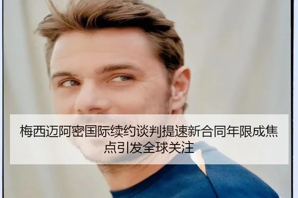 梅西迈阿密国际续约谈判提速新合同年限成焦点引发全球关注